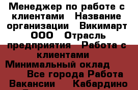 Менеджер по работе с клиентами › Название организации ­ Викимарт, ООО › Отрасль предприятия ­ Работа с клиентами › Минимальный оклад ­ 15 000 - Все города Работа » Вакансии   . Кабардино-Балкарская респ.